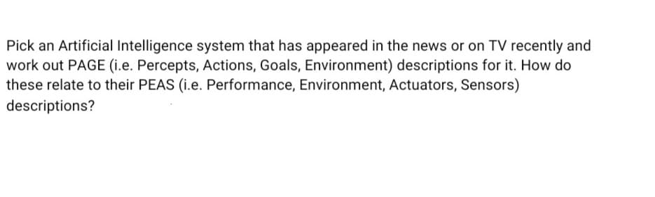 Pick an Artificial Intelligence system that has appeared in the news or on TV recently and
work out PAGE (i.e. Percepts, Actions, Goals, Environment) descriptions for it. How do
these relate to their PEAS (i.e. Performance, Environment, Actuators, Sensors)
descriptions?
