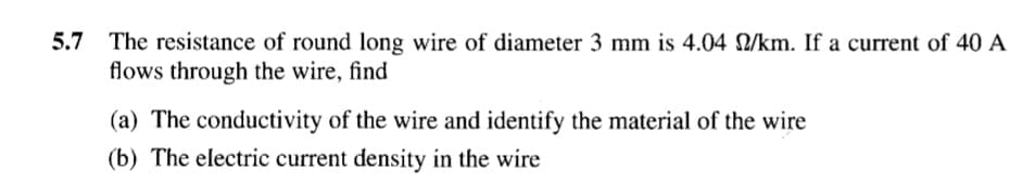 5.7 The resistance of round long wire of diameter 3 mm is 4.04 /km. If a current of 40 A
flows through the wire, find
(a) The conductivity of the wire and identify the material of the wire
(b) The electric current density in the wire
