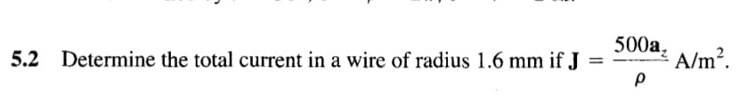 5.2 Determine the total current in a wire of radius 1.6 mm if J
500a,
A/m?.
