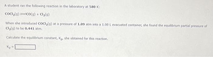 A student ran the following reaction in the laboratory at 580 K:
CoCl₂(9)
CO(g) + Cl₂(g)
When she introduced COCI₂(g) at a pressure of 1.09 atm into a 1.00 L evacuated container, she found the equilibrium partial pressure of
Cl₂(g) to be 0.441 atm..
Calculate the equilibrium constant, Kp, she obtained for this reaction.
Kp