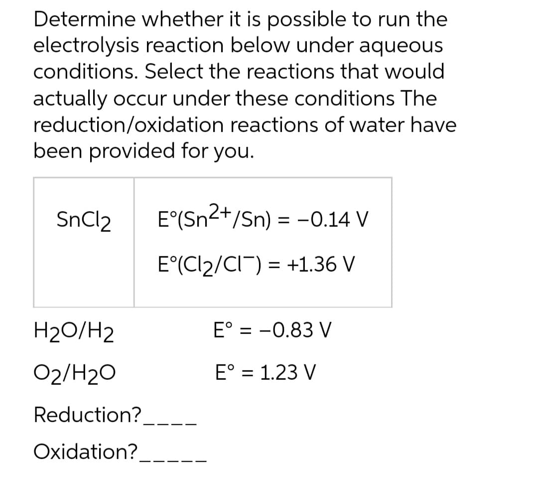 Determine whether it is possible to run the
electrolysis reaction below under aqueous
conditions. Select the reactions that would
actually occur under these conditions The
reduction/oxidation reactions of water have
been provided for you.
SnCl2
H₂O/H2
02/H₂O
Reduction?
Oxidation?
E°(Sn²+/Sn) = −0.14 V
E°(Cl₂/CI¯) = +1.36 V
E° = -0.83 V
E° = 1.23 V