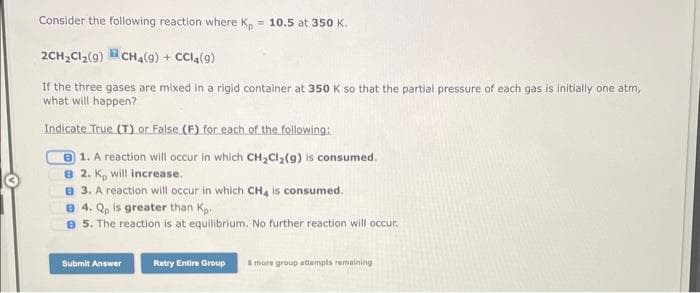 Consider the following reaction where Kp = 10.5 at 350 K.
2CH₂Cl₂ (9) CH4(9) + CC14(9)
If the three gases are mixed in a rigid container at 350 K so that the partial pressure of each gas is initially one atm,
what will happen?
Indicate True (T) or False (F) for each of the following:
1. A reaction will occur in which CH₂Cl₂(g) is consumed.
B 2. K, will increase.
3. A reaction will occur in which CH4 is consumed.
8 4. Qp is greater than Kp.
B 5. The reaction is at equilibrium. No further reaction will occur.
Submit Answer
Retry Entire Group
& more group attempts remaining