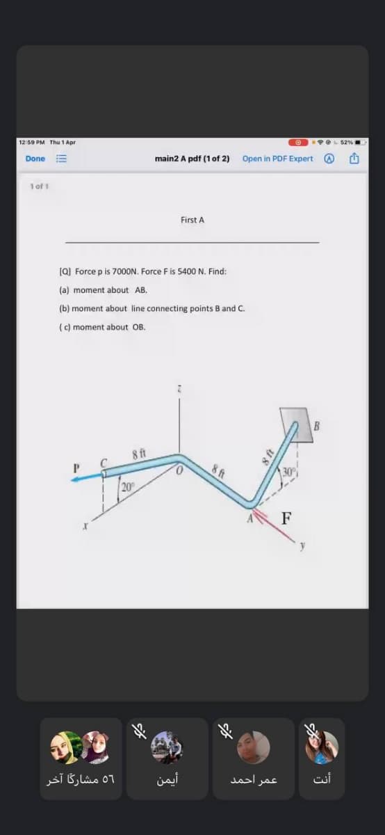 12:59 PM Thu 1 Apr
O e 52%
Done
main2 A pdf (1 of 2)
Open in PDF Expert
1 of 1
First A
(Q) Force p is 7000N. Force F is 5400 N. Find:
(a) moment about AB.
(b) moment about line connecting points B and C.
(c) moment about OB.
B
8 ft
8 ft
30
20
F
y
56 مشارگا آخر
أيمن
عمر احمد.
