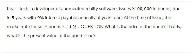 Real - Tech, a developer of augmented reality software, issues $100,000 in bonds, due
in 5 years with 9% interest payable annually at year - end. At the time of issue, the
market rate for such bonds is 11%. QUESTION What is the price of the bond? That is,
what is the present value of the bond issue?