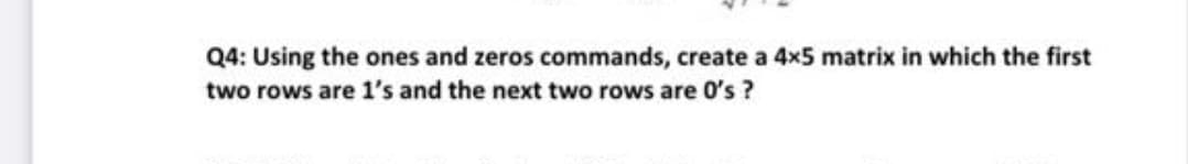 Q4: Using the ones and zeros commands, create a 4x5 matrix in which the first
two rows are 1's and the next two rows are 0's ?
