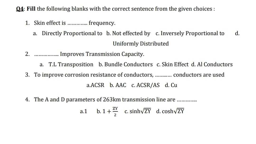 04: Fill the following blanks with the correct sentence from the given choices :
1. Skin effect is .. .
a. Directly Proportional to b. Not effected by c. Inversely Proportional to
d.
Uniformly Distributed
2.
Improves Transmission Capacity.
..........
a. T.L Transposition b. Bundle Conductors c. Skin Effect d. Al Conductors
3. To improve corrosion resistance of conductors,
conductors are used
a.ACSR b. AAC c. ACSR/AS d. Cu
4. The A and D parameters of 263km transmission line are
ZY
а.1
b. 1+
c. sinhyZY d. coshyZY
