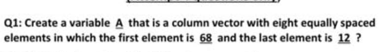 Q1: Create a variable A that is a column vector with eight equally spaced
elements in which the first element is 68 and the last element is 12 ?
