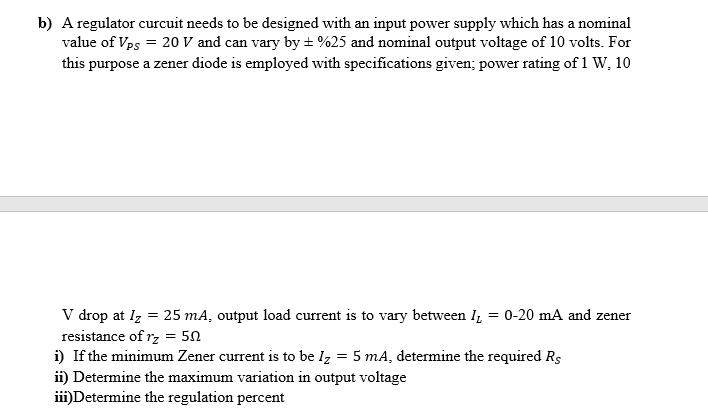 b) A regulator curcuit needs to be designed with an input power supply which has a nominal
value of Vps = 20 V and can vary by ± %25 and nominal output voltage of 10 volts. For
this purpose a zener diode is employed with specifications given; power rating of 1 W, 10
V drop at I₂ = 25 mA, output load current is to vary between I = 0-20 mA and zener
resistance of r₂ = 50
i) If the minimum Zener current is to be Iz = 5 mA, determine the required Rs
ii) Determine the maximum variation in output voltage
iii)Determine the regulation percent