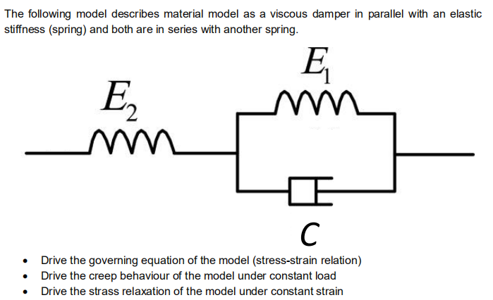 The following model describes material model as a viscous damper in parallel with an elastic
stiffness (spring) and both are in series with another spring.
E
E,
C
Drive the governing equation of the model (stress-strain relation)
• Drive the creep behaviour of the model under constant load
Drive the strass relaxation of the model under constant strain
