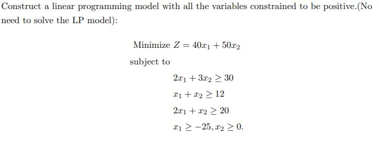 Construct a linear programming model with all the variables constrained to be positive.(No
need to solve the LP model):
Minimize Z = 40r1 + 50x2
subject to
2x1 + 3x2 > 30
T1 + x2 > 12
2x1 + x2 > 20
x1 > -25, r2 > 0.
