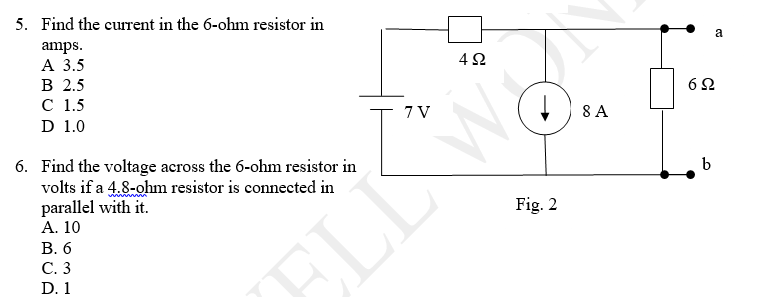 5. Find the current in the 6-ohm resistor in
amps.
А 3.5
В 2.5
с 1.5
D 1.0
a
62
T 7V
8 A
6. Find the voltage across the 6-ohm resistor in
volts if a 4.8-ohm resistor is connected in
parallel with it.
А. 10
В. 6
b
Fig. 2
С.3
ELLW
D. 1
