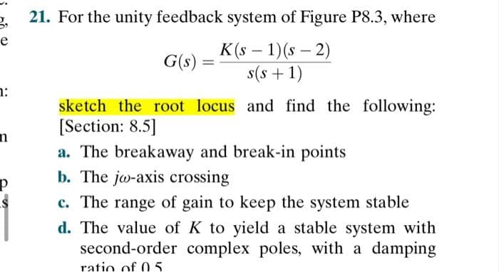 21. For the unity feedback system of Figure P8.3, where
e
K (s – 1)(s – 2)
s(s +1)
G(s)
sketch the root locus and find the following:
[Section: 8.5]
a. The breakaway and break-in points
b. The jw-axis crossing
c. The range of gain to keep the system stable
d. The value of K to yield a stable system with
second-order complex poles, with a damping
ratio of 05
