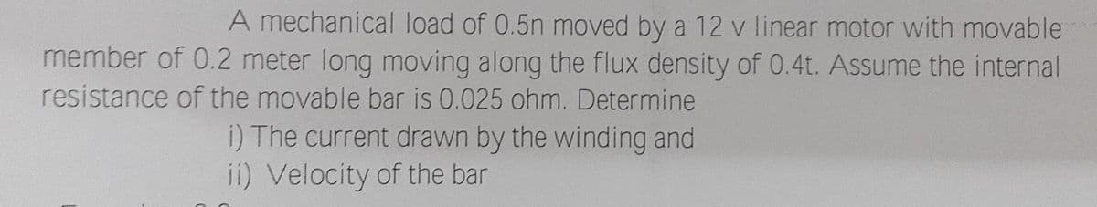 A mechanical load of 0.5n moved by a 12 v linear motor with movable
member of 0.2 meter long moving along the flux density of 0.4t. Assume the internal
resistance of the movable bar is 0.025 ohm. Determine
i) The current drawn by the winding and
ii) Velocity of the bar
