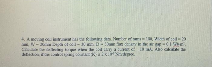 4. A moving coil instrument has the following data, Number of tums - 100, Width of coil - 20
mm, W - 20mm Depth of coil - 30 mm, D- 30mm flux density in the air gap 0.1 Wb m.
Calculate the deflecting torque when the coil carry a current of 10 mA. Also calculate the
deflection, if the control spring constant (K) is 2 x 104 Nm degree.
