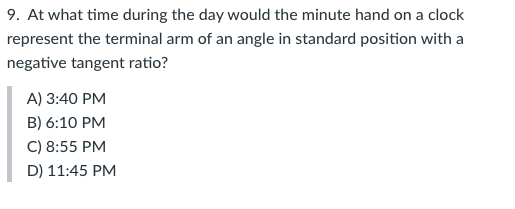 9. At what time during the day would the minute hand on a clock
represent the terminal arm of an angle in standard position with a
negative tangent ratio?
A) 3:40 PM
B) 6:10 PM
C) 8:55 PM
D) 11:45 PM
