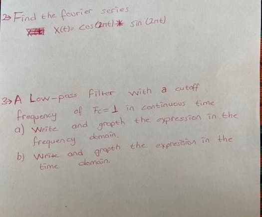 Find the fourier series
XCE)= cos(2t)* sio (2nt)
3> A Low-pass Filter
with
a cutoff
Frequency of Fe=1 in continuous time
a) Write
and grapth the expression in the
frequency domain.
b) Wrik and grapth the expresision in the
time
clomain.
