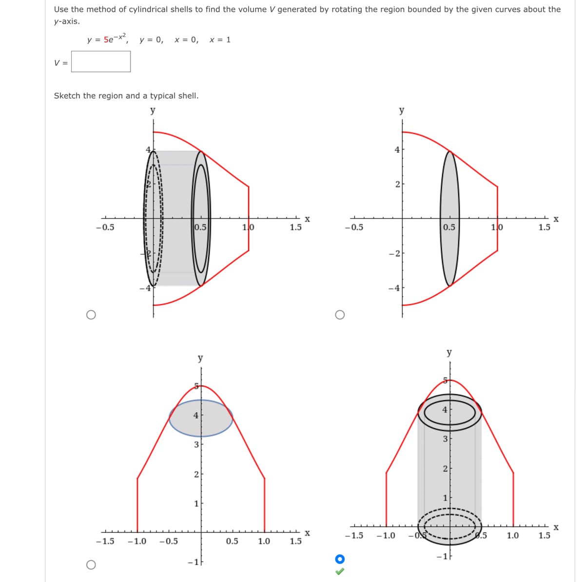 Use the method of cylindrical shells to find the volume V generated by rotating the region bounded by the given curves about the
у-аxis.
y = 5e¬x2
y = 0, x = 0,
x = 1
V =
Sketch the region and a typical shell.
y
y
4
2
X
1.5
X
-0.5
0.5
10
-0.5
0.5
1lo
1.5
-2
y
y
4
3
2
2
1
X
-1.5
-1.0
8.5
1.0
1.5
-1.5
-1.0
-0.5
0.5
1.0
1.5
-1F
