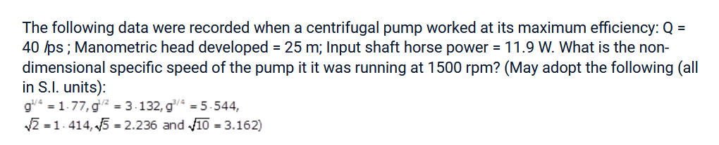 The following data were recorded when a centrifugal pump worked at its maximum efficiency: Q =
40 /ps ; Manometric head developed = 25 m; Input shaft horse power = 11.9 W. What is the non-
dimensional specific speed of the pump it it was running at 1500 rpm? (May adopt the following (all
in S.I. units):
g¹/4 = 1.77, g/2² = 3-132, g/=5.544,
√√21.414,5 = 2.236 and 10 = 3.162)