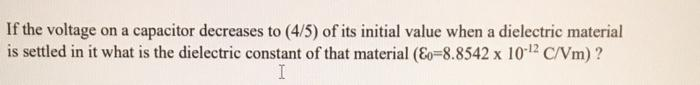 If the voltage on a capacitor decreases to (4/5) of its initial value when a dielectric material
is settled in it what is the dielectric constant of that material (Eo-8.8542 x 10-¹2 C/Vm) ?
I