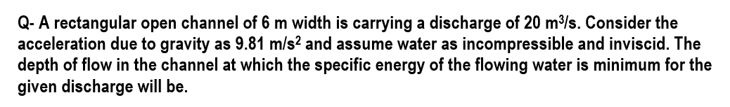 Q- A rectangular open channel of 6 m width is carrying a discharge of 20 m³/s. Consider the
acceleration due to gravity as 9.81 m/s² and assume water as incompressible and inviscid. The
depth of flow in the channel at which the specific energy of the flowing water is minimum for the
given discharge will be.