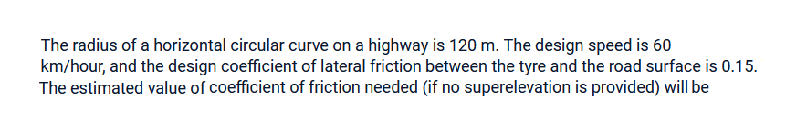 The radius of a horizontal circular curve on a highway is 120 m. The design speed is 60
km/hour, and the design coefficient of lateral friction between the tyre and the road surface is 0.15.
The estimated value of coefficient of friction needed (if no superelevation is provided) will be