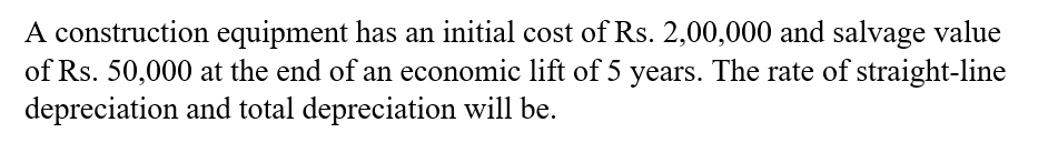 A construction equipment has an initial cost of Rs. 2,00,000 and salvage value
of Rs. 50,000 at the end of an economic lift of 5 years. The rate of straight-line
depreciation and total depreciation will be.