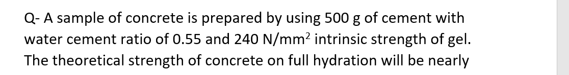 Q- A sample of concrete is prepared by using 500 g of cement with
water cement ratio of 0.55 and 240 N/mm² intrinsic strength of gel.
The theoretical strength of concrete on full hydration will be nearly