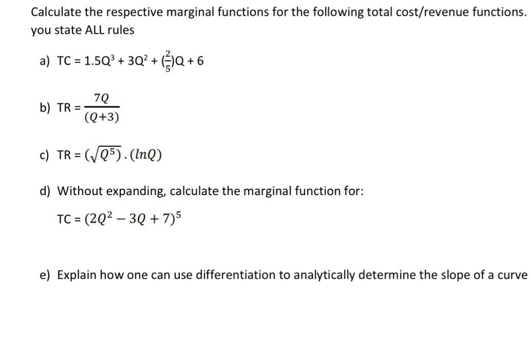 Calculate the respective marginal functions for the following total cost/revenue functions.
you state ALL rules
a) TC = 1.5Q? + 3Q² + ()Q + 6
7Q
b) TR =
(Q+3)
c) TR =
(VQ5). (InQ)
d) Without expanding, calculate the marginal function for:
TC = (2Q2 – 3Q + 7)5
e) Explain how one can use differentiation to analytically determine the slope of a curve
