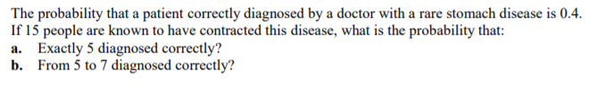 The probability that a patient correctly diagnosed by a doctor with a rare stomach disease is 0.4.
If 15 people are known to have contracted this disease, what is the probability that:
a. Exactly 5 diagnosed correctly?
b. From 5 to 7 diagnosed correctly?
