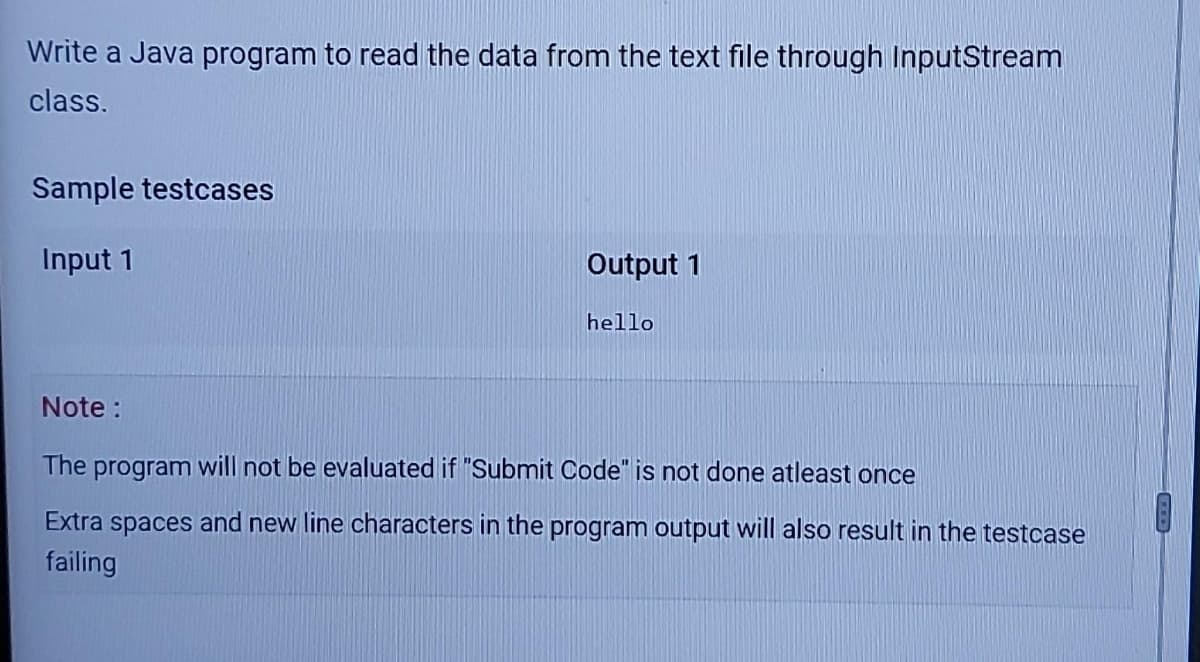 Write a Java program to read the data from the text file through InputStream
class.
Sample testcases
Input 1
Output 1
hello
Note :
The program will not be evaluated if "Submit Code" is not done atleast once
Extra spaces and new line characters in the program output will also result in the testcase
failing
COD
