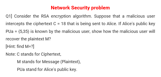 Network Security problem
Q1] Consider the RSA encryption algorithm. Suppose that a malicious user
intercepts the ciphertext C = 18 that is being sent to Alice. If Alice's public key
PUa = {5,35) is known by the malicious user, show how the malicious user will
recover the plaintext M?
[Hint: find M=?]
Note: C stands for Ciphertext,
M stands for Message (Plaintext),
PUa stand for Alice's public key.
