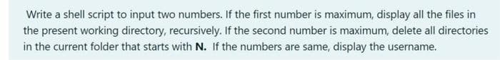 Write a shell script to input two numbers. If the first number is maximum, display all the files in
the present working directory, recursively. If the second number is maximum, delete all directories
in the current folder that starts with N. If the numbers are same, display the username.
