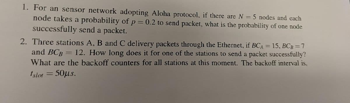 1. For an sensor network adopting Aloha protocol, if there are N = 5 nodes and each
node takes a probability of p = 0.2 to send packet, what is the probability of one node
successfully send a packet.
2. Three stations A, B and C delivery packets through the Ethernet, if BCA = 15, BCB=7
and BCB = 12. How long does it for one of the stations to send a packet successfully?
What are the backoff counters for all stations at this moment. The backoff interval is,
Islot = 50μs.