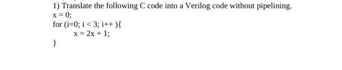 1) Translate the following C code into a Verilog code without pipelining.
x = 0;
for (i=0; i < 3; i++){
x = 2x + 1;
}