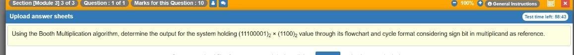 Section [Module 3] 3 of 3
Question : 1 of 1
Marks for this Question : 10
- 100% + O General Instructions
Upload answer sheets
Test time left: 58:43
Using the Booth Multiplication algorithm, determine the output for the system holding (11100001)2 * (1100)2 value through its flowchart and cycle format considering sign bit in multiplicand as reference.
