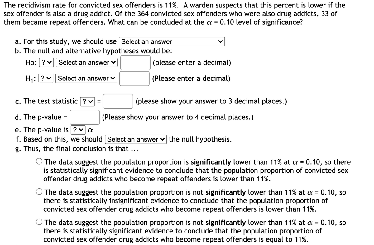 The recidivism rate for convicted sex offenders is 11%. A warden suspects that this percent is lower if the
sex offender is also a drug addict. Of the 364 convicted sex offenders who were also drug addicts, 33 of
them became repeat offenders. What can be concluded at the a = 0.10 level of significance?
a. For this study, we should use Select an answer
b. The null and alternative hypotheses would be:
Ho: ? v
Select an answer v
(please enter a decimal)
H:? v Select an answer v
(Please enter a decimal)
c. The test statistic ? v =
(please show your answer to 3 decimal places.)
d. The p-value =
(Please show your answer to 4 decimal places.)
%3D
e. The p-value is ? va
f. Based on this, we should Select an answer v the null hypothesis.
g. Thus, the final conclusion is that ...
O The data suggest the populaton proportion is significantly lower than 11% at a = 0.10, so there
is statistically significant evidence to conclude that the population proportion of convicted sex
offender drug addicts who become repeat offenders is lower than 11%.
%3D
O The data suggest the population proportion is not significantly lower than 11% at a = 0.10, so
there is statistically insignificant evidence to conclude that the population proportion of
convicted sex offender drug addicts who become repeat offenders is lower than 11%.
O The data suggest the population proportion is not significantly lower than 11% at a = 0.10, so
there is statistically significant evidence to conclude that the population proportion of
convicted sex offender drug addicts who become repeat offenders is equal to 11%.
