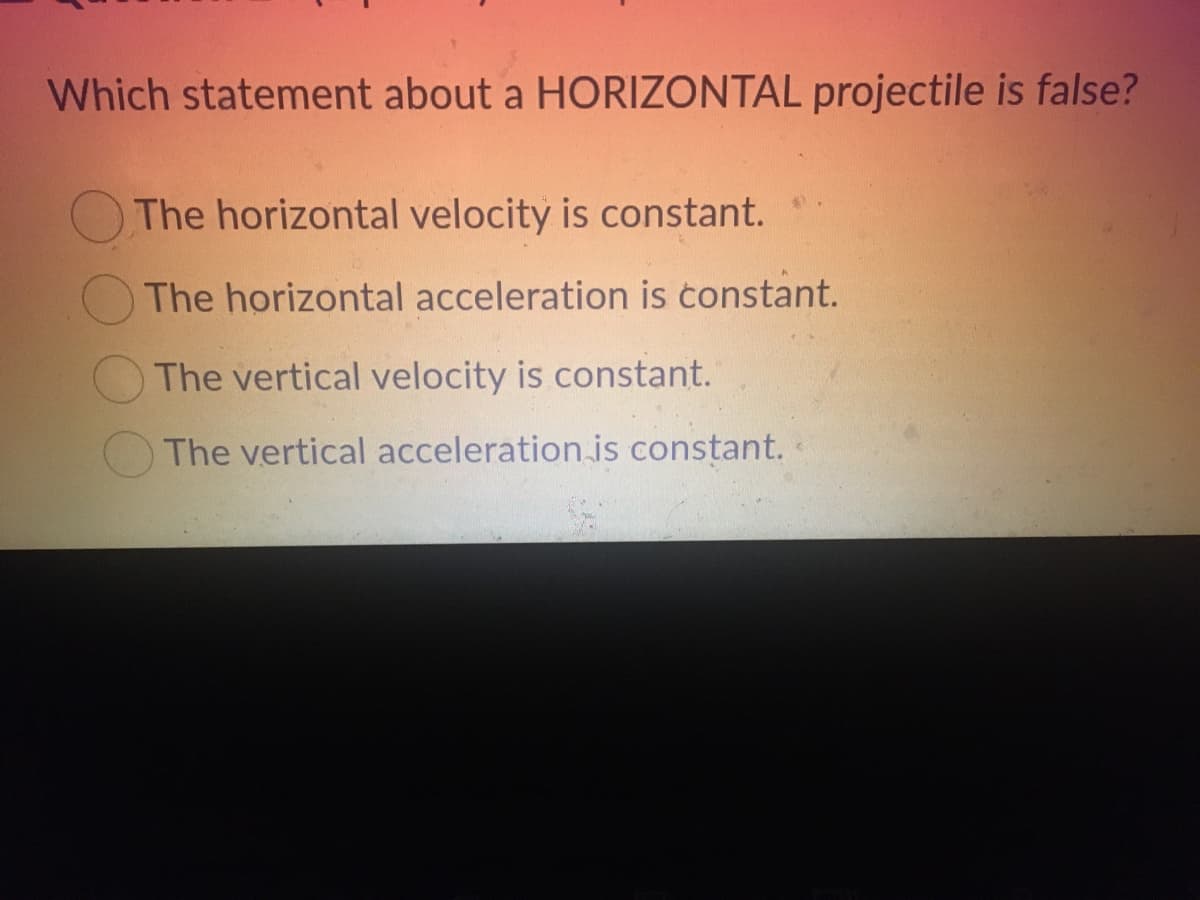 Which statement about a HORIZONTAL projectile is false?
The horizontal velocity is constant.
The horizontal acceleration is constant.
The vertical velocity is constant.
The vertical acceleration is constant.
