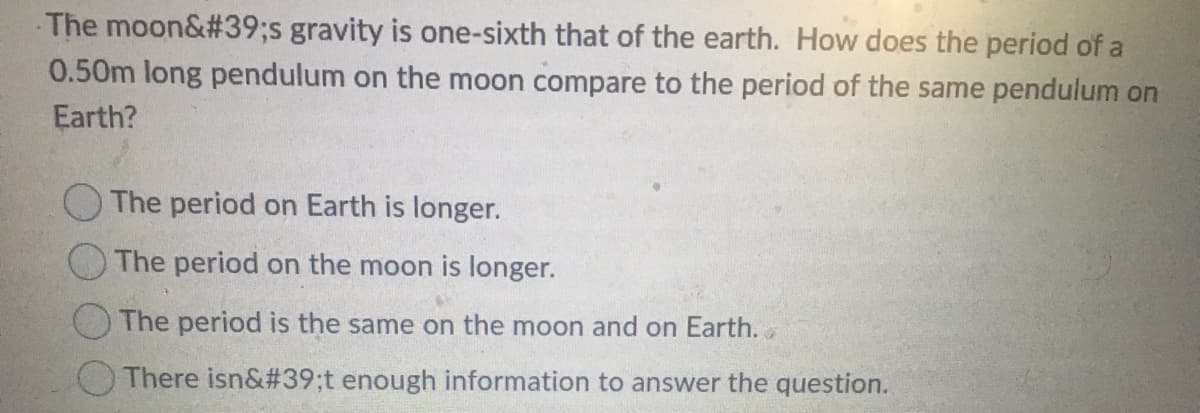 -The moon&#39;s gravity is one-sixth that of the earth. How does the period of a
0.50m long pendulum on the moon compare to the period of the same pendulum on
Earth?
The period on Earth is longer.
The period on the moon is longer.
The period is the same on the moon and on Earth. .
There isn&#39;t enough information to answer the question.
