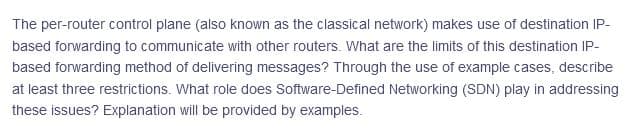 The per-router control plane (also known as the classical network) makes use of destination IP-
based forwarding to communicate with other routers. What are the limits of this destination IP-
based forwarding method of delivering messages? Through the use of example cases, describe
at least three restrictions. What role does Software-Defined Networking (SDN) play in addressing
these issues? Explanation will be provided by examples.
