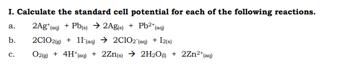 I. Calculate the standard cell potential for each of the following reactions.
2Ag*(aq) + Pb(s) → 2Ag(s) + Pb²*{aq)
a.
b.
2C102(g) + 11(aq) → 2C1O2 (aq) + I2(s)
O2(e) + 4H*(aq) + 2Zn(s) → 2H2O@ + 2Zn2*(aq)
C.
