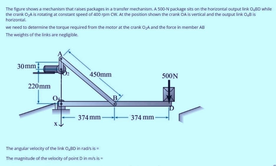 The figure shows a mechanism that raises packages in a transfer mechanism. A 500-N package sits on the horizontal output link O4BD while
the crank O2A is rotating at constant speed of 400 rpm CW. At the position shown the crank OA is vertical and the output link O4B is
horizontal.
we need to determine the torque required from the motor at the crank 02A and the force in member AB
The weights of the links are negligible.
30mm
450mm
500N
220 mm
B
374 mm
374 mm
The angular velocity of the link O,BD in rad/s is =
The magnitude of the velocity of point D in m/s is =
