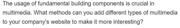 The usage of fundamental building components is crucial in
multimedia. What methods can you add different types of multimedia
to your company's website to make it more interesting?