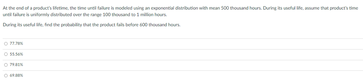 At the end of a product's lifetime, the time until failure is modeled using an exponential distribution with mean 500 thousand hours. During its useful life, assume that product's time
until failure is uniformly distributed over the range 100 thousand to 1 million hours.
During its useful life, find the probability that the product fails before 600 thousand hours.
O 77.78%
O 55.56%
O 79.81%
O 69.88%
