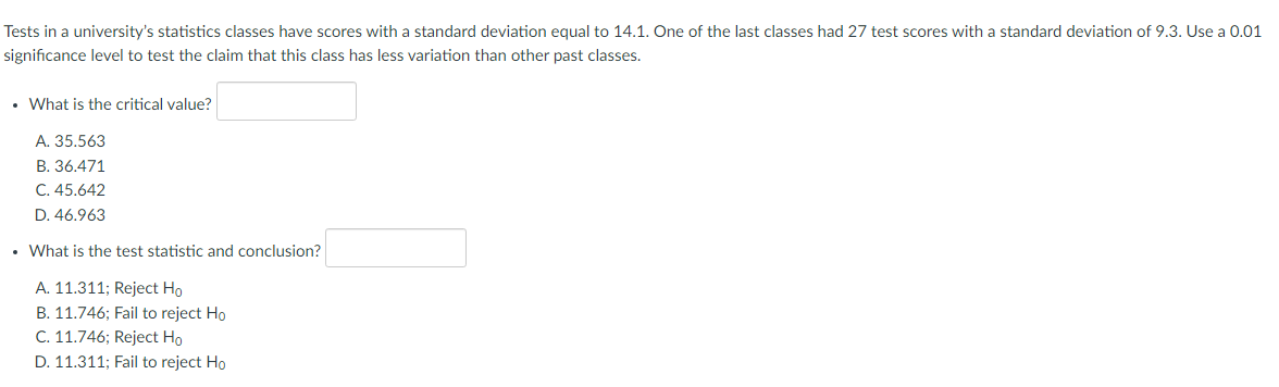 Tests in a university's statistics classes have scores with a standard deviation equal to 14.1. One of the last classes had 27 test scores with a standard deviation of 9.3. Use a 0.01
significance level to test the claim that this class has less variation than other past classes.
• What is the critical value?
A. 35.563
B. 36.471
C. 45.642
D. 46.963
• What is the test statistic and conclusion?
A. 11.311; Reject Ho
B. 11.746; Fail to reject Ho
C. 11.746; Reject Ho
D. 11.311; Fail to reject Ho
