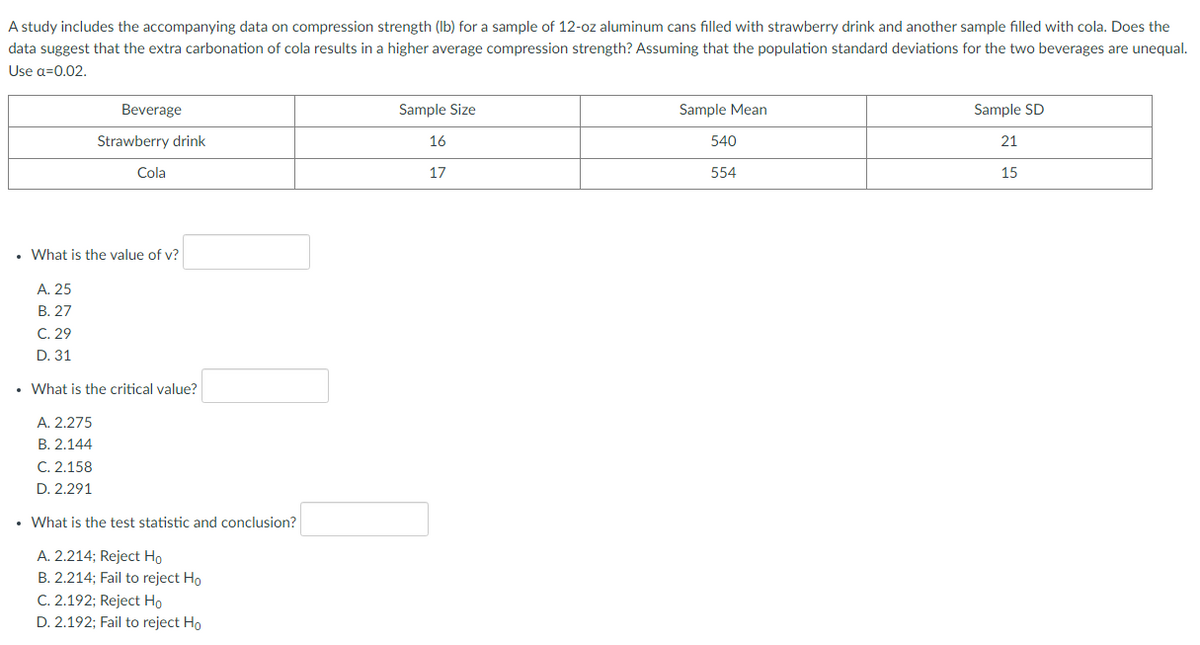 A study includes the accompanying data on compression strength (Ib) for a sample of 12-oz aluminum cans filled with strawberry drink and another sample filled with cola. Does the
data suggest that the extra carbonation of cola results in a higher average compression strength? Assuming that the population standard deviations for the two beverages are unequal.
Use a=0.02.
Beverage
Sample Size
Sample Mean
Sample SD
Strawberry drink
16
540
21
Cola
17
554
15
• What is the value of v?
А. 25
В. 27
C. 29
D. 31
• What is the critical value?
A. 2.275
В. 2.144
C. 2.158
D. 2.291
• What is the test statistic and conclusion?
A. 2.214; Reject Ho
B. 2.214; Fail to reject Ho
C. 2.192; Reject Ho
D. 2.192; Fail to reject Ho
