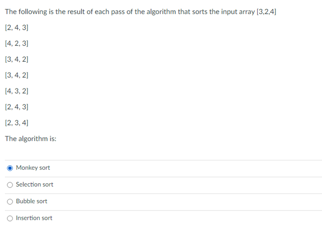 The following is the result of each pass of the algorithm that sorts the input array [3,2,4]
[2, 4, 3]
[4, 2, 3]
[3, 4, 2]
[3, 4, 2]
[4, 3, 2]
[2, 4, 3]
[2, 3, 4]
The algorithm is:
Monkey sort
Selection sort
Bubble sort
Insertion sort
