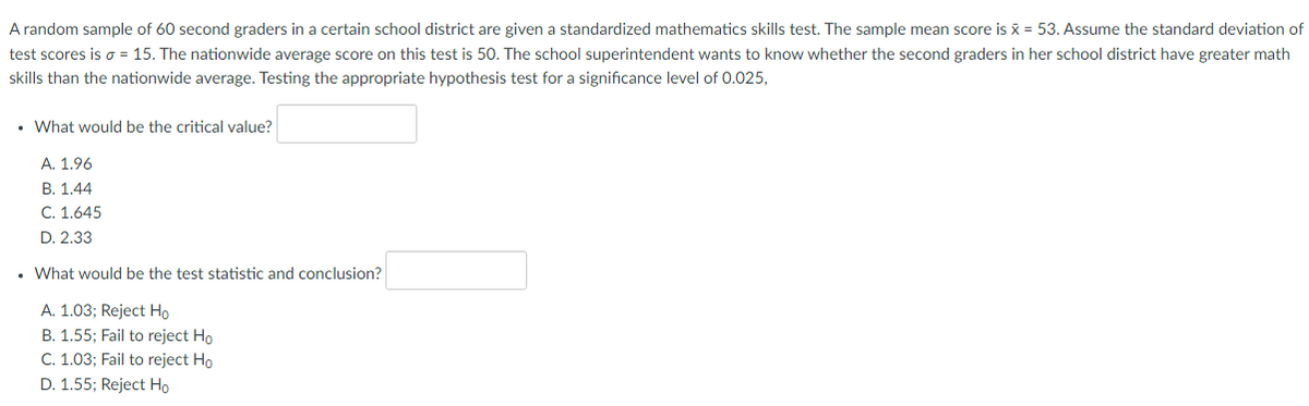 A random sample of 60 second graders in a certain school district are given a standardized mathematics skills test. The sample mean score is x = 53. Assume the standard deviation of
test scores is o = 15. The nationwide average score on this test is 50. The school superintendent wants to know whether the second graders in her school district have greater math
skills than the nationwide average. Testing the appropriate hypothesis test for a significance level of 0.025,
• What would be the critical value?
А. 1.96
В. 1,44
C. 1.645
D. 2.33
• What would be the test statistic and conclusion?
A. 1.03; Reject Ho
B. 1.55; Fail to reject Ho
C. 1.03; Fail to reject Ho
D. 1.55; Reject Ho
