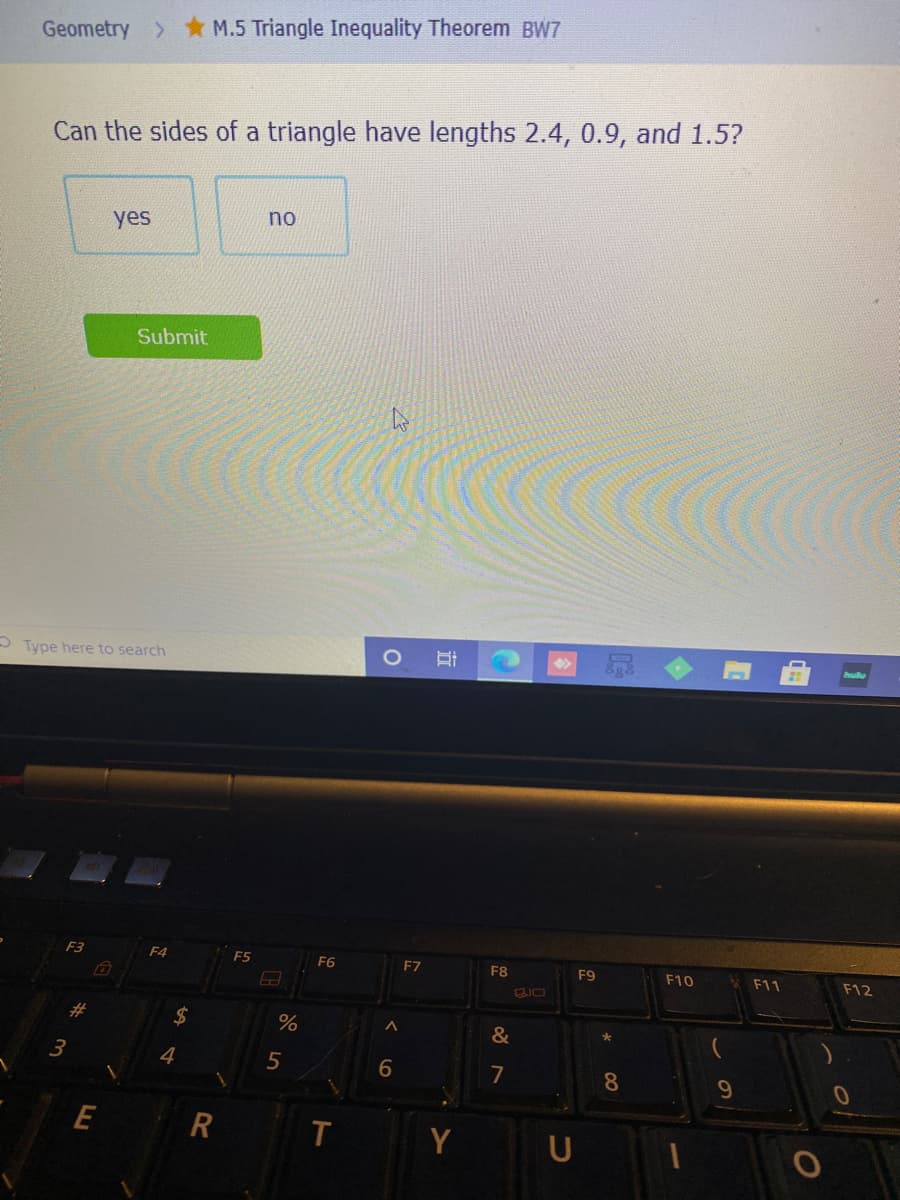 Geometry >* M.5 Triangle Inequality Theorem BW7
Can the sides of a triangle have lengths 2.4, 0.9, and 1.5?
no
yes
Submit
O Type here to search
F4
F5
F6
F7
*F11
F8
F9
F10
F12
24
%
23
4
6
7
8
E
Y
U
