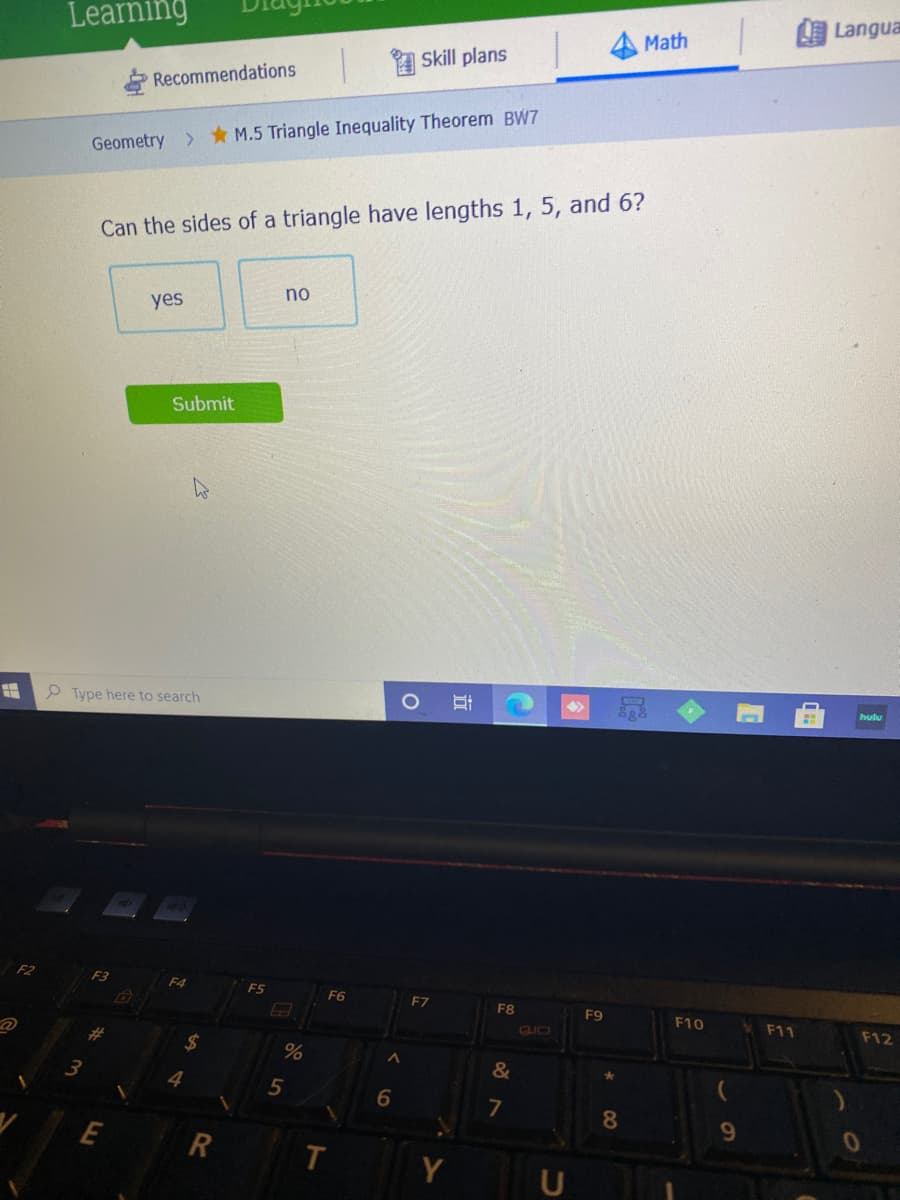 Langua
Learning
Math
A Skill plans
Recommendations
Geometry * M.5 Triangle Inequality Theorem BW7
Can the sides of a triangle have lengths 1, 5, and 6?
no
yes
Submit
O Type here to search
hulu
F2
F3
F4
F5
F6
F7
F8
F9
F10
F11
F12
CLIO
24
&
4
5
8.
9.
E
R
T.
