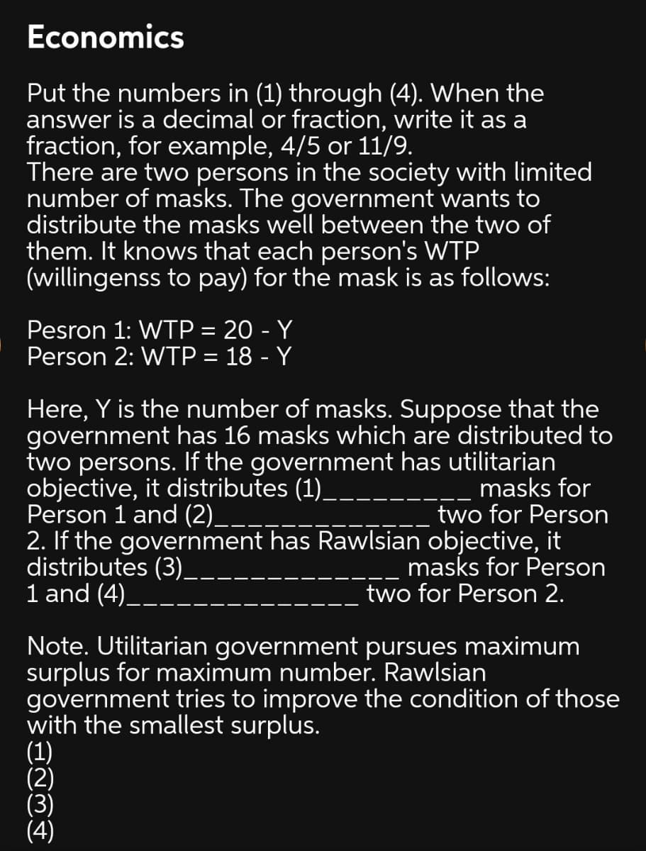 Economics
Put the numbers in (1) through (4). When the
answer is a decimal or fraction, write it as a
fraction, for example, 4/5 or 11/9.
There are two persons in the society with limited
number of masks. The government wants to
distribute the masks well between the two of
them. It knows that each person's WTP
(willingenss to pay) for the mask is as follows:
Pesron 1: WTP = 20 - Y
Person 2: WTP = 18 - Y
Here, Y is the number of masks. Suppose that the
government has 16 masks which are distributed to
two persons. If the government has utilitarian
objective, it distributes (1)_
Person 1 and (2)__
2. If the government has Rawlsian objective, it
distributes (3)_
1 and (4)__
masks for
two for Person
masks for Person
two for Person 2.
Note. Utilitarian government pursues maximum
surplus for maximum number. Rawlsian
government tries to improve the condition of those
with the smallest surplus.
(1)
(2)
(3)
(4)
